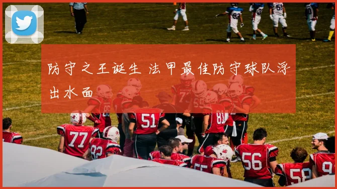 防守之王诞生 法甲最佳防守球队浮出水面