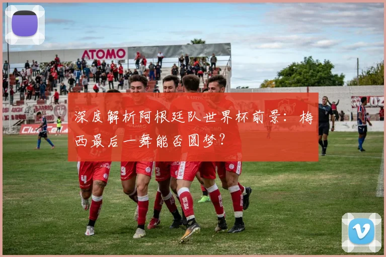 深度解析阿根廷队世界杯前景:梅西最后一舞能否圆梦?
