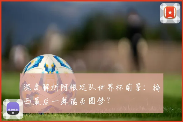 深度解析阿根廷队世界杯前景:梅西最后一舞能否圆梦?