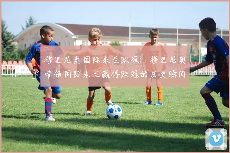 穆里尼奥国际米兰欧冠:穆里尼奥带领国际米兰赢得欧冠的历史瞬间